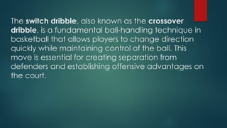 The switch dribble, also known as the crossover
dribble, is a fundamental ball-handling technique in
basketball that allows players to change direction
quickly while maintaining control of the ball. ​
This
move is essential for creating separation from
defenders and establishing offensive advantages on
the court​
.
 