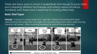 There are many ways to shoot in basketball, from layups to jump shots,
each requiring different techniques and suiting various situations. ​
Familiarity with these shots is essential for scoring effectively​
.
Basic Shot Types
Layup: A layup is a close-range shot, typically utilizing the backboard when
approaching the hoop from an angle. It's a fundamental shot made while moving
towards the basket, often involving banking the ball off the backboard
 