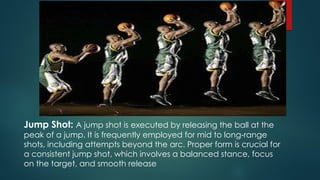 Jump Shot: A jump shot is executed by releasing the ball at the
peak of a jump. It is frequently employed for mid to long-range
shots, including attempts beyond the arc. Proper form is crucial for
a consistent jump shot, which involves a balanced stance, focus
on the target, and smooth release
 