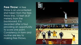 Free Throw: A free
throw is an uncontested
shot taken from the free-
throw line, 15 feet (4.57
meters) from the
backboard. It is
awarded after a foul,
providing an opportunity
to score one point.
Consistency in form and
routine are key to
making free throws.
 