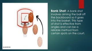 Bank Shot: A bank shot
involves aiming the ball off
the backboard so it goes
into the basket. This type
of shot is effective from
angles and can be a
reliable method from
certain spots on the court.
 