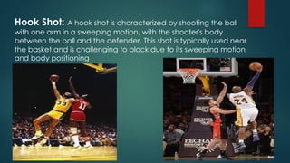 Hook Shot: A hook shot is characterized by shooting the ball
with one arm in a sweeping motion, with the shooter's body
between the ball and the defender. This shot is typically used near
the basket and is challenging to block due to its sweeping motion
and body positioning
 