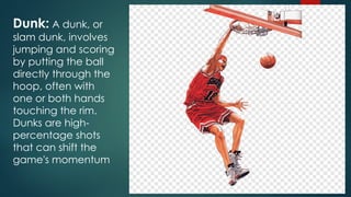 Dunk: A dunk, or
slam dunk, involves
jumping and scoring
by putting the ball
directly through the
hoop, often with
one or both hands
touching the rim.
Dunks are high-
percentage shots
that can shift the
game's momentum
 