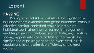 Lesson1
PASSING
Passing is a vital skill in basketball that significantly
influences team dynamics and game outcomes. Without
effective passing, basketball would resemble an
individual sport rather than a team-oriented game. It
enables players to collaborate and strategize, creating
scoring opportunities and facilitating teamwork. ​
The
significance of passing cannot be overstated, as it is
crucial for a team's offensive efficiency and overall
success.
 