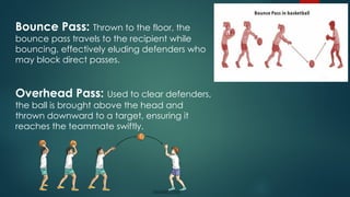 Bounce Pass: Thrown to the floor, the
bounce pass travels to the recipient while
bouncing, effectively eluding defenders who
may block direct passes.
Overhead Pass: Used to clear defenders,
the ball is brought above the head and
thrown downward to a target, ensuring it
reaches the teammate swiftly.
 