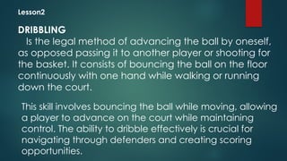 Lesson2
DRIBBLING
Is the legal method of advancing the ball by oneself,
as opposed passing it to another player or shooting for
the basket. It consists of bouncing the ball on the floor
continuously with one hand while walking or running
down the court.
This skill involves bouncing the ball while moving, allowing
a player to advance on the court while maintaining
control. The ability to dribble effectively is crucial for
navigating through defenders and creating scoring
opportunities.
 