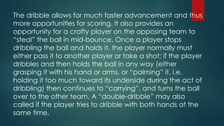 The dribble allows for much faster advancement and thus
more opportunities for scoring. It also provides an
opportunity for a crafty player on the opposing team to
“steal” the ball in mid-bounce. Once a player stops
dribbling the ball and holds it, the player normally must
either pass it to another player or take a shot; if the player
dribbles and then holds the ball in any way (either
grasping it with his hand or arms, or “palming” it, i.e.
holding it too much toward its underside during the act of
dribbling) then continues to “carrying”, and turns the ball
over to the other team. A “double-dribble” may also
called if the player tries to dribble with both hands at the
same time.
 