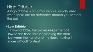 High Dribble
A high dribble is a normal dribble, usually used
when there are no defenders around you to steal
the ball.
 Low Dribble
In low dribble, the player keeps the ball
low to the floor, thus decreasing the area
between the hand and the floor, making it
more difficult to steal.
 