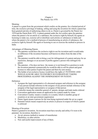 Chapter 3
The Patents Act 1970
Meaning:
A patent is a grant from the government which confers on the grantee, for a limited period of
time, the exclusive privilege of making, selling and using the invention for which a patent has
been granted and also of authorising others to do so. Patent is governed by the Patent Act
1970 and the Patent Rule 1972. A patent granted under the Act confers upon the patentee
where the patent is for an article or a substance, the exclusive right by himself, his agents or
licensing to make use, exercise sell or distribute such articles or substances in India and
where the patent is for a method of process of manufacturing an article of substances, the
exclusive right by himself. His agent or licensing to use or exercise the method or process in
India
Advantages of Obtaining Patents
1. The patentee would have the exclusive right to use his invention and it would make
no difference if the invention becomes well known to others from the date of the
patent.
2. The patentee would be able to bring a suit for infringement of a patent and pray for an
injunction, damages or an account of profits against a person who infringers his
patent.
3. The patentee , if he does not have the means or is not himself in a position to work
the invention patented commercially he would be able to sell his patent and grant
licenses to other parties Exploit the patent and there by earn money.
4. The holder of an exclusive licence would have the rights of PATENTEE AND
WOULD ALSO BE ABLE TO ENFORCE SUCH RIGHTS BY TAKING
PROCEEDINGS AGAINST THE INFRINGEMENT OF PATENT.
Definition
1. Assignee the legal representative of a deceased assignee and reference to the assignee
of any person include reference to the assignee of any person include reference to the
assignee of the legal representative or assignee of that person
2. Controller means the controller general of patents, designs and trade marks referred
3. Convention application means an application for a patent made by virtue
4. Convention Country: means a country or a country which is member group of
countries or an inter government organization
5. Patent Agent means a person for the time being registered under the act as a agent
6. Patented Article means respectively an article or process in respect of which a patent
is enforced
Meaning of Invention
Patent is granted to invention. An invention must have novelty and utility if it were to be
patented. An invention, therefore is
a. An art, process method or manner of manufacture
b. Machinery, or other articles
c. New and useful improvement of any of them.
 