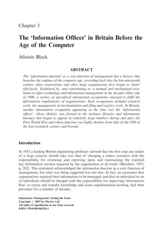Chapter 3

The ‘Information Ofﬁcer’ in Britain Before the
Age of the Computer
Alistair Black

                                            ABSTRACT
   The ‘information function’ as a core function of management has a history that
   breaches the conﬁnes of the computer age, stretching back into the late-nineteenth
   century when corporations and other large organisations ﬁrst began to ‘learn’
   effectively. Fashioned by, and contributing to, a manual and mechanised revo-
   lution in ofﬁce technology and information management in the decades either side
   of 1900, a variety of specialised information occupations emerged to fulﬁl the
   information requirements of organisations. Such occupations included research
   work, the management of mechanisation and ﬁling and registry work. In Britain,
   another information occupation appearing at the time was the ‘information
   ofﬁcer’, whose identity was formed in the in-house libraries and information
   bureaux that began to appear in relatively large numbers during and after the
   First World War and whose function was highly distinct from that of the CIO of
   the late-twentieth century and beyond.



Introduction

In 1952 a leading British engineering professor advised that the ﬁrst step any leader
of a large concern should take was that of ‘charging a senior executive with the
responsibility for reviewing and reporting upon and maintaining the essential
key information services required by the organisation at all levels’ (Matthew, 1952,
p. 202). This statement acknowledged the information function as a core function of
management, but what was being suggested was not new. In fact, an awareness that
organisations required their information to be managed, and that an individual or set
of individuals should be charged with the responsibility for improving ‘information
ﬂow’ to create and transfer knowledge and assist organisational learning, had been
prevalent for a number of decades.

Information Management: Setting the Scene
Copyright r 2007 by Elsevier Ltd.
All rights of reproduction in any form reserved.
ISBN: 978-0-08-046326-1
 