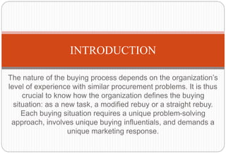 The nature of the buying process depends on the organization’s
level of experience with similar procurement problems. It is thus
crucial to know how the organization defines the buying
situation: as a new task, a modified rebuy or a straight rebuy.
Each buying situation requires a unique problem-solving
approach, involves unique buying influentials, and demands a
unique marketing response.
INTRODUCTION
 