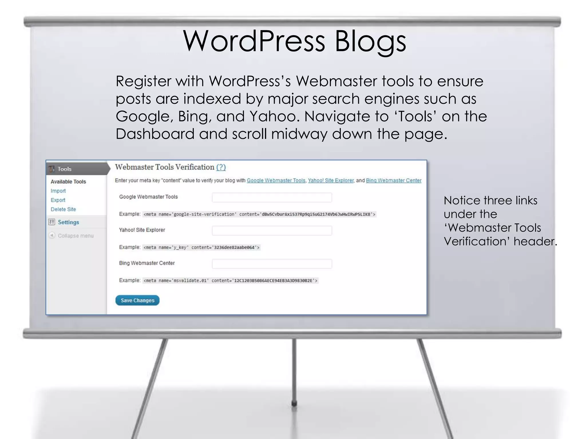 WordPress Blogs
Register with WordPress‟s Webmaster tools to ensure
posts are indexed by major search engines such as
Google, Bing, and Yahoo. Navigate to „Tools‟ on the
Dashboard and scroll midway down the page.
Notice three links
under the
„Webmaster Tools
Verification‟ header.
 
