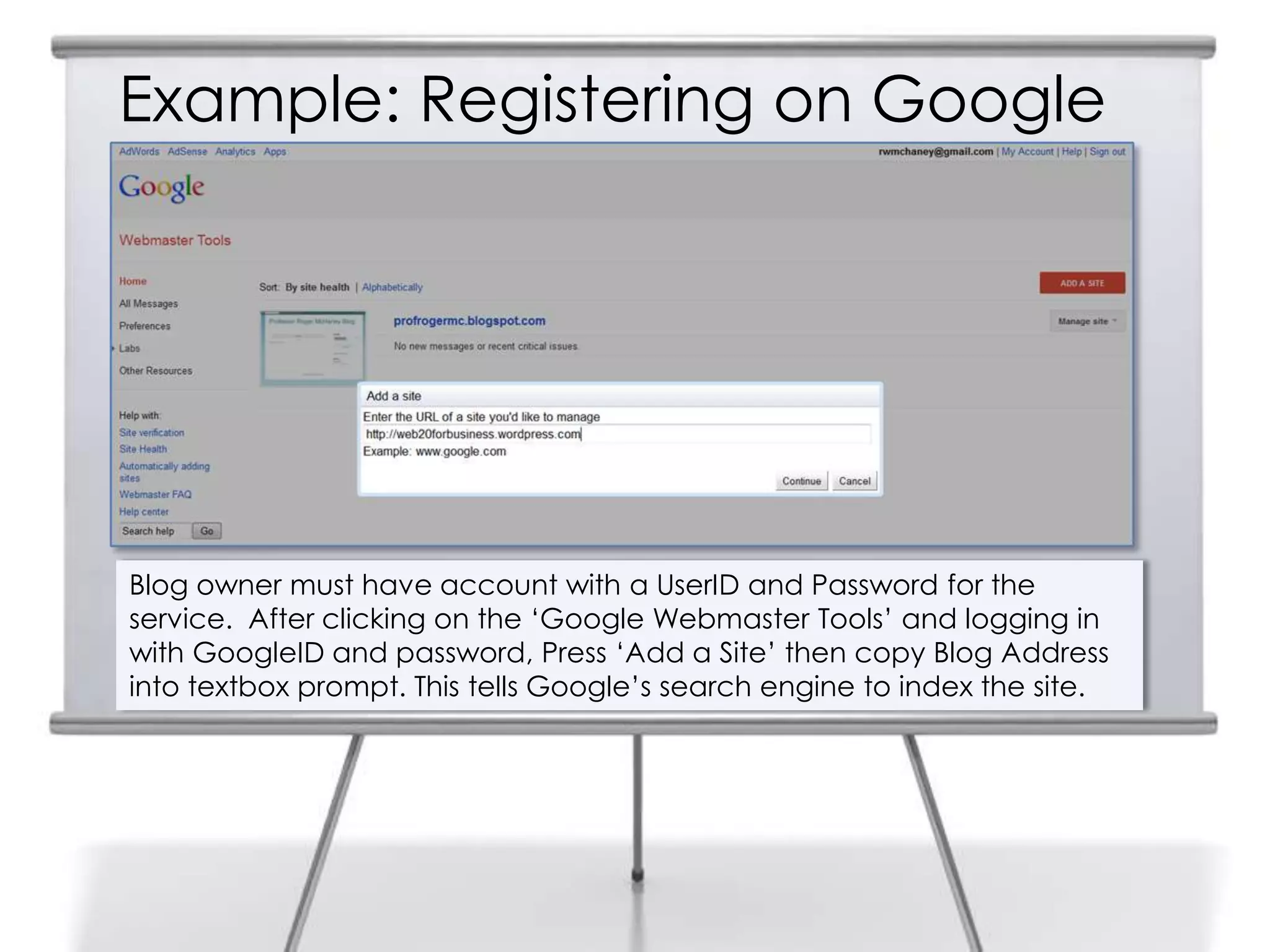Example: Registering on Google
Blog owner must have account with a UserID and Password for the
service. After clicking on the „Google Webmaster Tools‟ and logging in
with GoogleID and password, Press „Add a Site‟ then copy Blog Address
into textbox prompt. This tells Google‟s search engine to index the site.
 