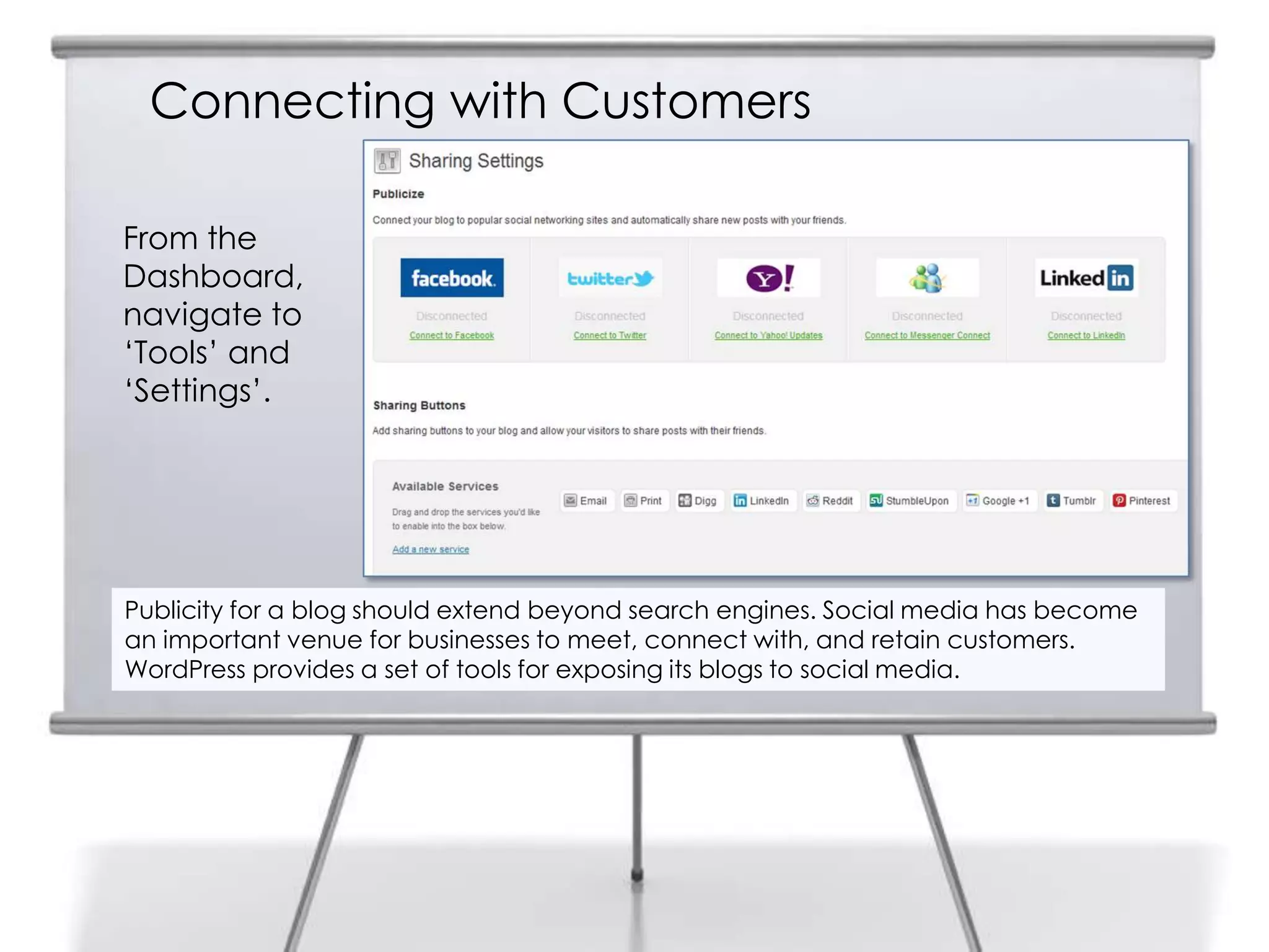 Connecting with Customers
Publicity for a blog should extend beyond search engines. Social media has become
an important venue for businesses to meet, connect with, and retain customers.
WordPress provides a set of tools for exposing its blogs to social media.
From the
Dashboard,
navigate to
„Tools‟ and
„Settings‟.
 