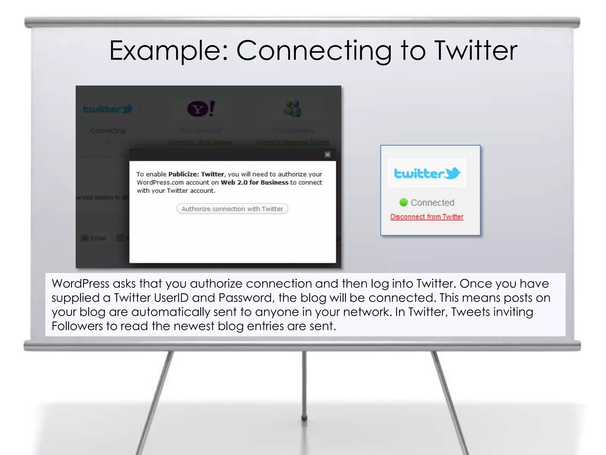Example: Connecting to Twitter
WordPress asks that you authorize connection and then log into Twitter. Once you have
supplied a Twitter UserID and Password, the blog will be connected. This means posts on
your blog are automatically sent to anyone in your network. In Twitter, Tweets inviting
Followers to read the newest blog entries are sent.
 