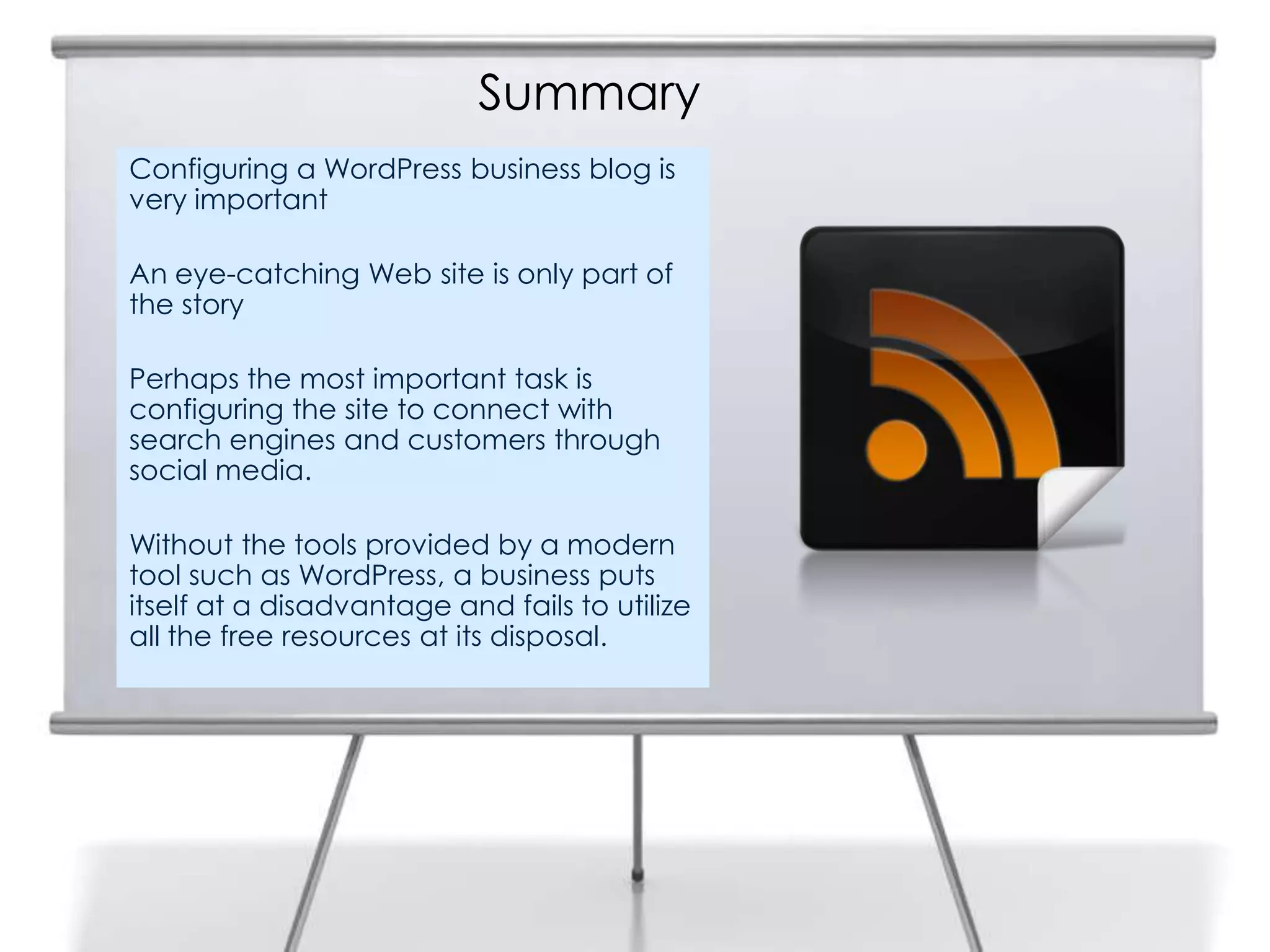 Summary
Configuring a WordPress business blog is
very important
An eye-catching Web site is only part of
the story
Perhaps the most important task is
configuring the site to connect with
search engines and customers through
social media.
Without the tools provided by a modern
tool such as WordPress, a business puts
itself at a disadvantage and fails to utilize
all the free resources at its disposal.
 