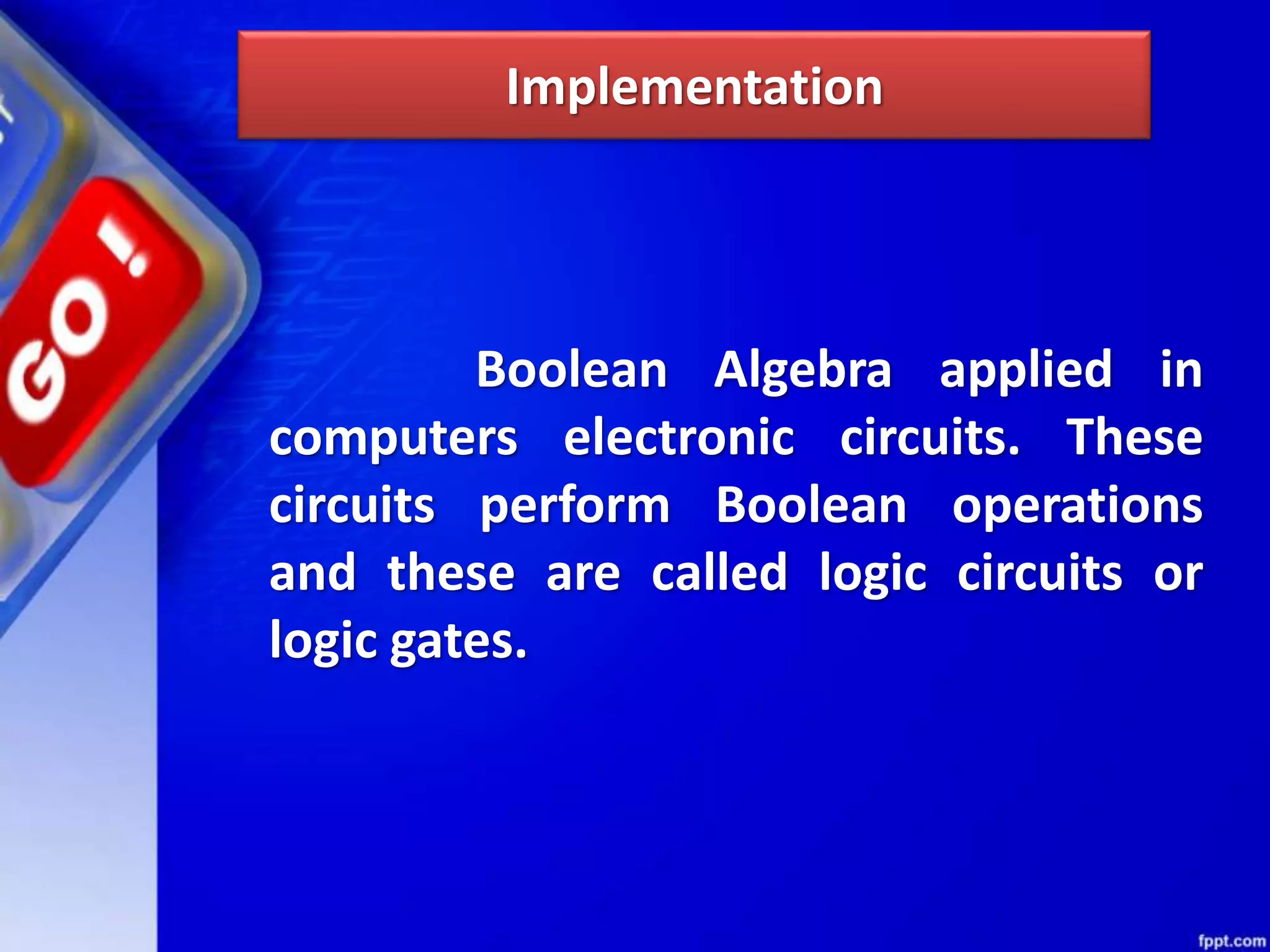 Implementation
Boolean Algebra applied in
computers electronic circuits. These
circuits perform Boolean operations
and these are called logic circuits or
logic gates.
 