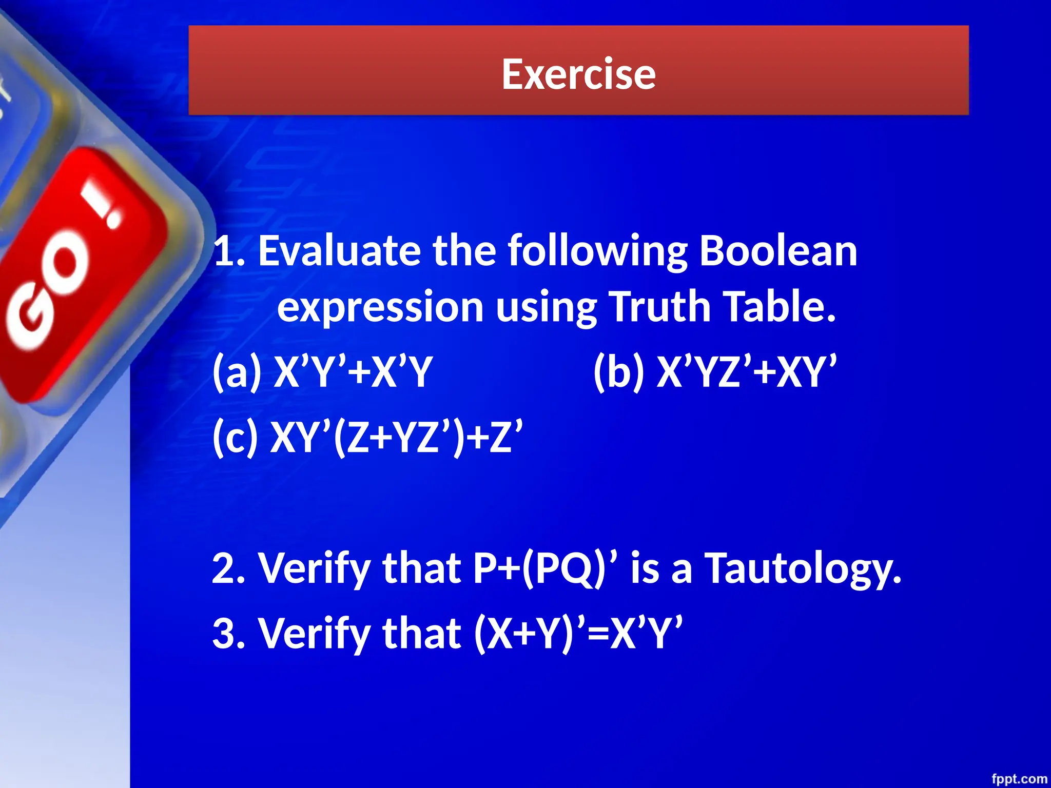 Exercise
1. Evaluate the following Boolean
expression using Truth Table.
(a) X’Y’+X’Y (b) X’YZ’+XY’
(c) XY’(Z+YZ’)+Z’
2. Verify that P+(PQ)’ is a Tautology.
3. Verify that (X+Y)’=X’Y’
 