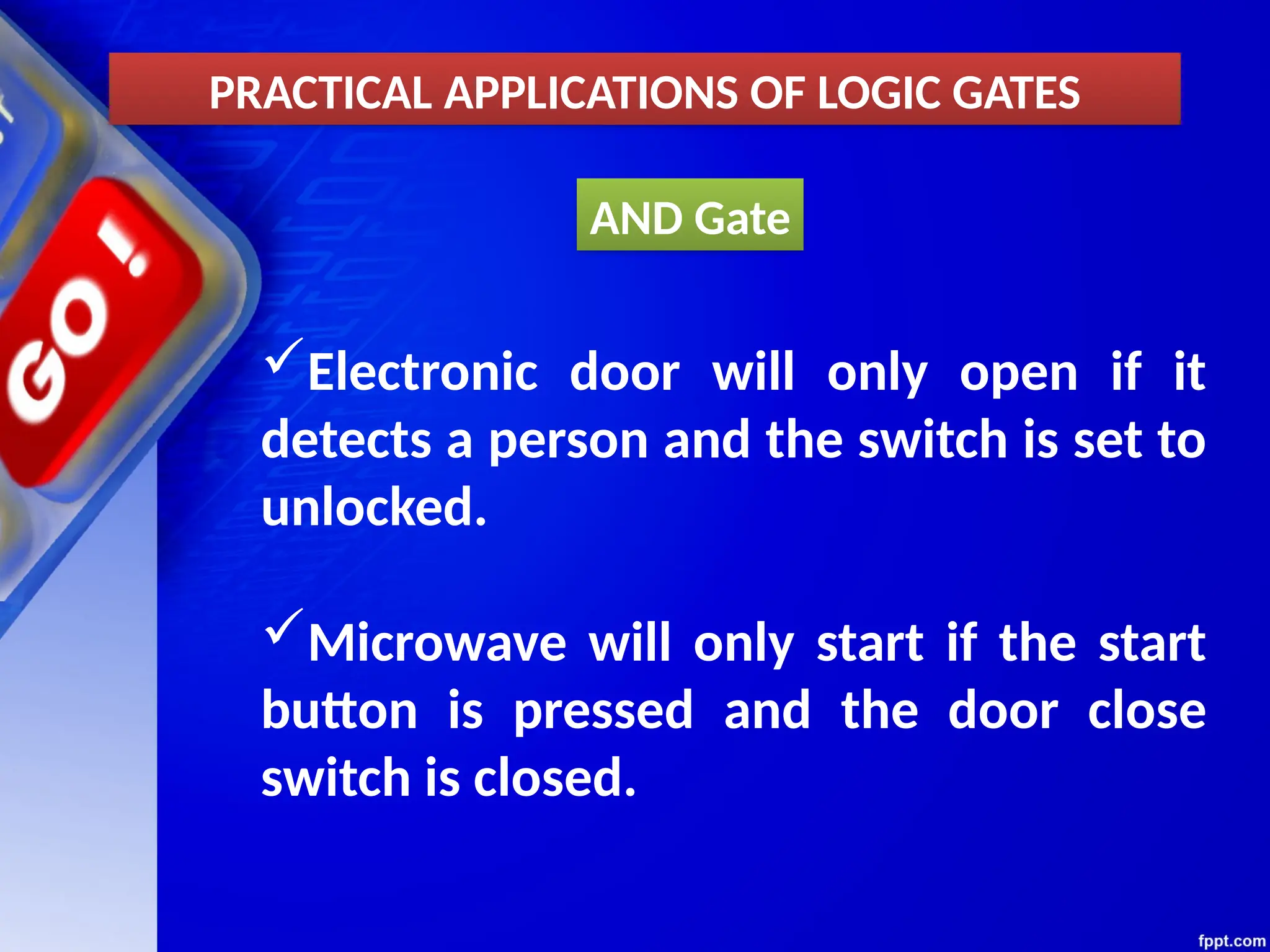 AND Gate
PRACTICAL APPLICATIONS OF LOGIC GATES
Electronic door will only open if it
detects a person and the switch is set to
unlocked.
Microwave will only start if the start
button is pressed and the door close
switch is closed.
 