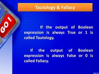 Tautology & Fallacy
If the output of Boolean
expression is always True or 1 is
called Tautology.
If the output of Boolean
expression is always False or 0 is
called Fallacy.
 