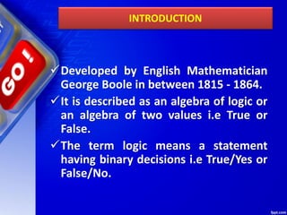 INTRODUCTION
Developed by English Mathematician
George Boole in between 1815 - 1864.
It is described as an algebra of logic or
an algebra of two values i.e True or
False.
The term logic means a statement
having binary decisions i.e True/Yes or
False/No.
 