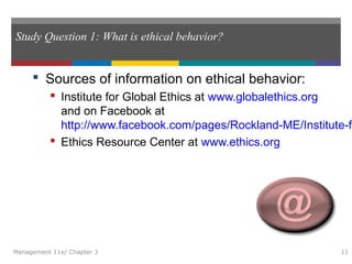 Study Question 1: What is ethical behavior?
 Sources of information on ethical behavior:
 Institute for Global Ethics at www.globalethics.org
and on Facebook at
http://www.facebook.com/pages/Rockland-ME/Institute-fo
 Ethics Resource Center at www.ethics.org
Management 11e/ Chapter 3 11
 
