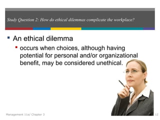 Study Question 2: How do ethical dilemmas complicate the workplace?
 An ethical dilemma
 occurs when choices, although having
potential for personal and/or organizational
benefit, may be considered unethical.
Management 11e/ Chapter 3 12
 