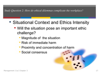 Study Question 2: How do ethical dilemmas complicate the workplace?
 Situational Context and Ethics Intensity
 Will the situation pose an important ethic
challenge?
 Magnitude of the situation
 Risk of immediate harm
 Proximity and concentration of harm
 Social consensus
Management 11e/ Chapter 3 17
 