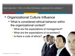 Study Question 2: How do ethical dilemmas complicate the workplace?
 Organizational Culture Influence
 What is considered ethical behavior within
the organizational context?
 What are the expectations of management?
 What are the expectations of co-workers?
 Is there a code of ethics?
Management 11e/ Chapter 3 18
 