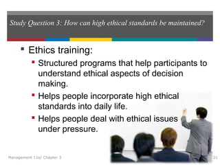 Study Question 3: How can high ethical standards be maintained?
 Ethics training:
 Structured programs that help participants to
understand ethical aspects of decision
making.
 Helps people incorporate high ethical
standards into daily life.
 Helps people deal with ethical issues
under pressure.
Management 11e/ Chapter 3 21
 