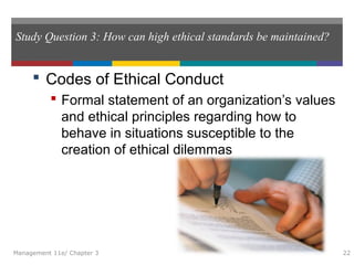 Study Question 3: How can high ethical standards be maintained?
 Codes of Ethical Conduct
 Formal statement of an organization’s values
and ethical principles regarding how to
behave in situations susceptible to the
creation of ethical dilemmas
Management 11e/ Chapter 3 22
 
