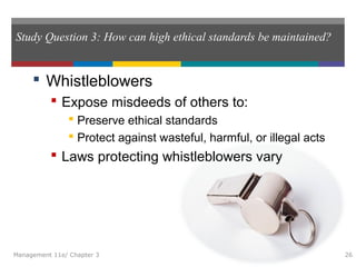 Study Question 3: How can high ethical standards be maintained?
 Whistleblowers
 Expose misdeeds of others to:
 Preserve ethical standards
 Protect against wasteful, harmful, or illegal acts
 Laws protecting whistleblowers vary
Management 11e/ Chapter 3 26
 