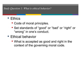 Study Question 1: What is ethical behavior?
 Ethics
 Code of moral principles.
 Set standards of “good” or “bad” or “right” or
“wrong” in one’s conduct.
 Ethical behavior
 What is accepted as good and right in the
context of the governing moral code.
 