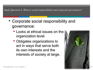Study Question 4: What is social responsibility and corporate governance?
 Corporate social responsibility and
governance:
 Looks at ethical issues on the
organization level.
 Obligates organizations to
act in ways that serve both
its own interests and the
interests of society at large.
Management 11e/ Chapter 3 30
 