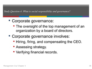 Study Question 4: What is social responsibility and governance?
 Corporate governance:
 The oversight of the top management of an
organization by a board of directors.
 Corporate governance involves:
 Hiring, firing, and compensating the CEO.
 Assessing strategy.
 Verifying financial records.
Management 11e/ Chapter 3 38
 