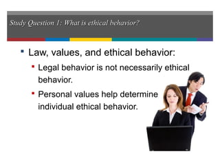 Study Question 1: What is ethical behavior?Study Question 1: What is ethical behavior?
 Law, values, and ethical behavior:
 Legal behavior is not necessarily ethical
behavior.
 Personal values help determine
individual ethical behavior.
 