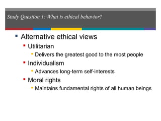 Study Question 1: What is ethical behavior?
 Alternative ethical views
 Utilitarian
 Delivers the greatest good to the most people
 Individualism
 Advances long-term self-interests
 Moral rights
 Maintains fundamental rights of all human beings
 