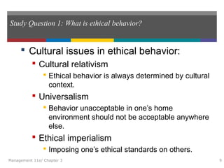 Study Question 1: What is ethical behavior?
 Cultural issues in ethical behavior:
 Cultural relativism
 Ethical behavior is always determined by cultural
context.
 Universalism
 Behavior unacceptable in one’s home
environment should not be acceptable anywhere
else.
 Ethical imperialism
 Imposing one’s ethical standards on others.
Management 11e/ Chapter 3 9
 
