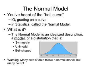 The Normal Model You’ve heard of the “bell curve” IQ, grading on a curve In Statistics, called the Normal Model. What is it? The Normal Model is an idealized description, a  model , of a distribution that is: Symmetric Unimodal Bell-shaped Warning: Many sets of data follow a normal model, but many do not. 