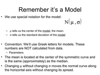 Remember it’s a Model We use special notation for the model:    tells us the center of the  model , the mean.    tells us the standard deviation of the  model Convention: We’ll use Greek letters for models. These numbers are NOT calculated from data. Parameters The mean is located at the center of the symmetric curve and is the same ( approximately ) as the median. Changing    without changing    moves the normal curve along the horizontal axis without changing its spread. 