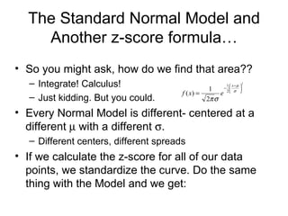 The Standard Normal Model and Another z-score formula… So you might ask, how do we find that area?? Integrate! Calculus! Just kidding. But you could. Every Normal Model is different- centered at a different    with a different   .  Different centers, different spreads If we calculate the z-score for all of our data points, we standardize the curve. Do the same thing with the Model and we get: 