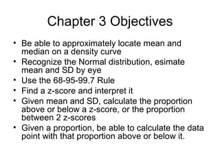 Chapter 3 Objectives Be able to approximately locate mean and median on a density curve Recognize the Normal distribution, esimate mean and SD by eye Use the 68-95-99.7 Rule Find a z-score and interpret it Given mean and SD, calculate the proportion above or below a z-score, or the proportion between 2 z-scores Given a proportion, be able to calculate the data point with that proportion above or below it. 