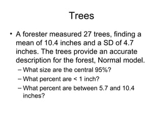 Trees A forester measured 27 trees, finding a mean of 10.4 inches and a SD of 4.7 inches. The trees provide an accurate description for the forest, Normal model. What size are the central 95%? What percent are < 1 inch?  What percent are between 5.7 and 10.4 inches? 
