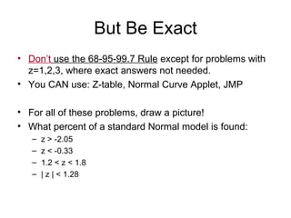 But Be Exact Don’t  use the 68-95-99.7 Rule  except for problems with z=1,2,3, where exact answers not needed.  You CAN use: Z-table, Normal Curve Applet, JMP For all of these problems, draw a picture! What percent of a standard Normal model is found: z > -2.05 z < -0.33 1.2 < z < 1.8 | z | < 1.28 
