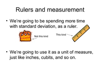 Rulers and measurement We’re going to be spending more time with standard deviation, as a ruler. We’re going to use it as a unit of measure, just like inches, cubits, and so on. This kind Not this kind 