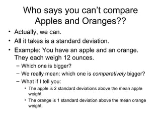 Who says you can’t compare Apples and Oranges?? Actually, we can. All it takes is a standard deviation. Example: You have an apple and an orange. They each weigh 12 ounces. Which one is bigger? We really mean: which one is  comparatively  bigger? What if I tell you: The apple is 2 standard deviations above the mean apple weight The orange is 1 standard deviation above the mean orange weight. 