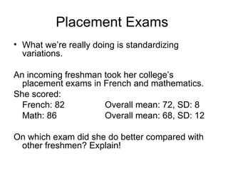 Placement Exams  What we’re really doing is standardizing variations. An incoming freshman took her college’s placement exams in French and mathematics. She scored: French: 82 Overall mean: 72, SD: 8 Math: 86 Overall mean: 68, SD: 12 On which exam did she do better compared with other freshmen? Explain! 