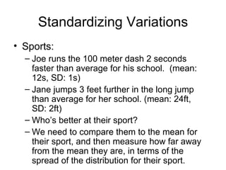 Standardizing Variations Sports:  Joe runs the 100 meter dash 2 seconds faster than average for his school.  (mean: 12s, SD: 1s) Jane jumps 3 feet further in the long jump than average for her school. (mean: 24ft, SD: 2ft) Who’s better at their sport? We need to compare them to the mean for their sport, and then measure how far away from the mean they are, in terms of the spread of the distribution for their sport. 