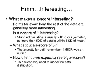 Hmm…Interesting… What makes a z-score interesting?  Points far away from the rest of the data are generally more interesting. Is a z-score of 1 interesting? Standard deviation is usually > IQR for symmetric, so more than 50% of data is within 1 SD of mean. What about a z-score of 3? That’s pretty far out! (remember- 1.5IQR was an outlier. How often do we expect to see big z-scores? To answer this, need to model the data distribution. 