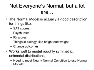 Not Everyone’s Normal, but a lot are… The Normal Model is actually a good description for things like: SAT scores Psych tests IQ scores Things in biology, like height and weight Chance outcomes Works well to model roughly symmetric, unimodal distributions. Need to meet Nearly Normal Condition to use Normal Model!! 